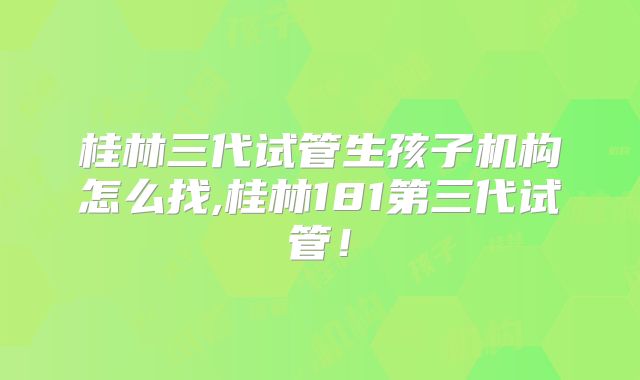桂林三代试管生孩子机构怎么找,桂林181第三代试管！