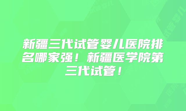 新疆三代试管婴儿医院排名哪家强！新疆医学院第三代试管！