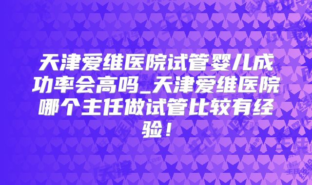 天津爱维医院试管婴儿成功率会高吗_天津爱维医院哪个主任做试管比较有经验！