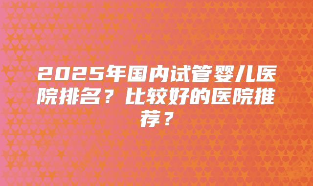 2025年国内试管婴儿医院排名？比较好的医院推荐？