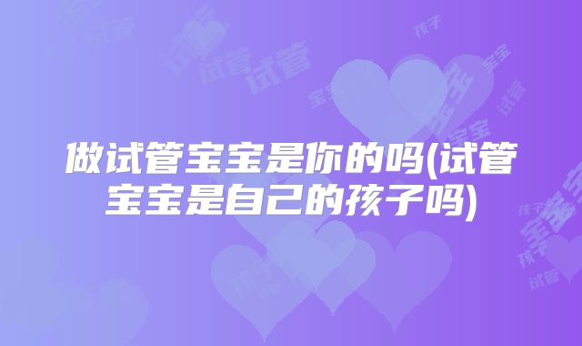 做试管宝宝是你的吗(试管宝宝是自己的孩子吗)