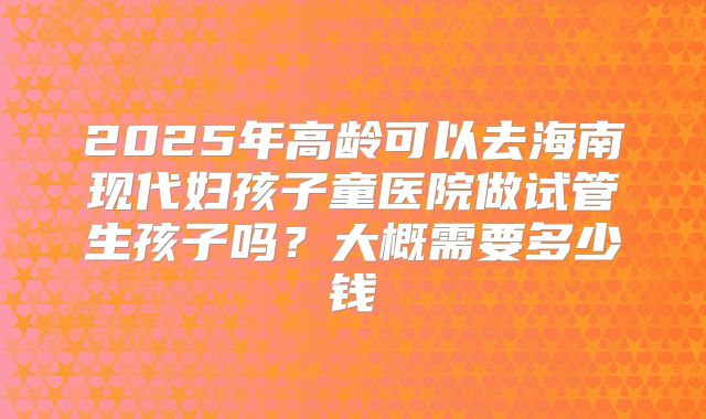 2025年高龄可以去海南现代妇孩子童医院做试管生孩子吗？大概需要多少钱