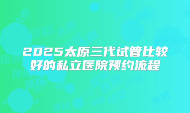 2025太原三代试管比较好的私立医院预约流程