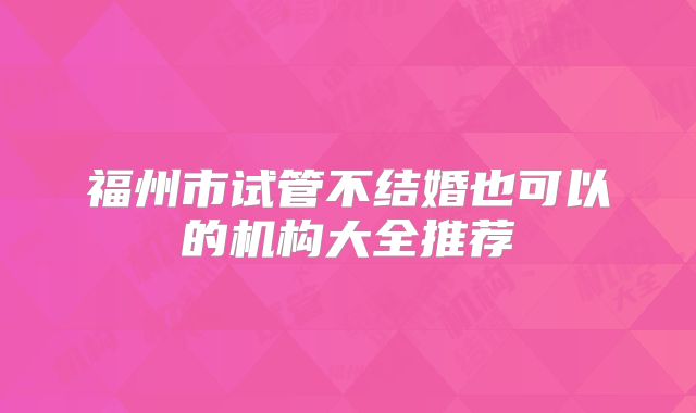 福州市试管不结婚也可以的机构大全推荐