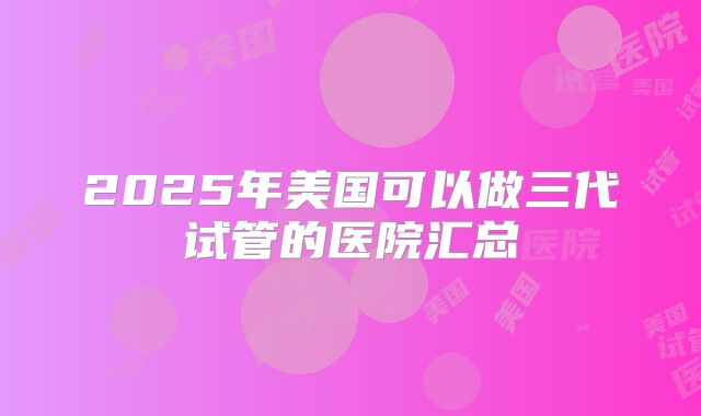 2025年美国可以做三代试管的医院汇总