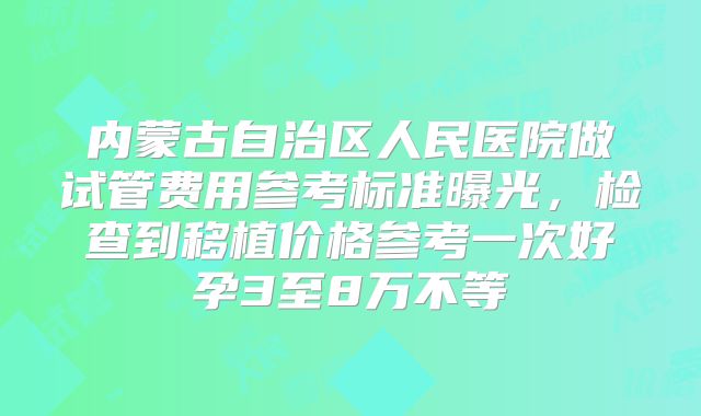 内蒙古自治区人民医院做试管费用参考标准曝光,检查到移植价格参考一次好孕3至8万不等