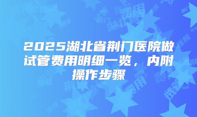 2025湖北省荆门医院做试管费用明细一览,内附操作步骤