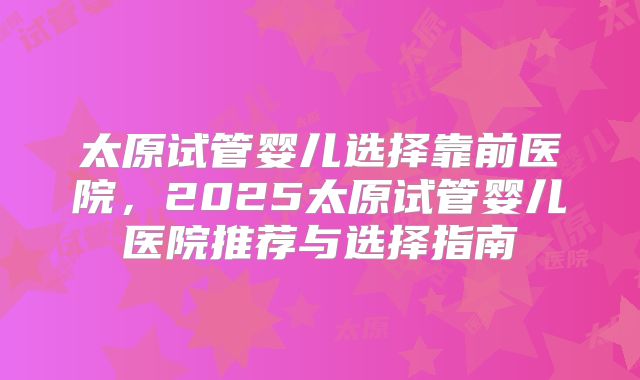 太原试管婴儿选择靠前医院,2025太原试管婴儿医院推荐与选择指南