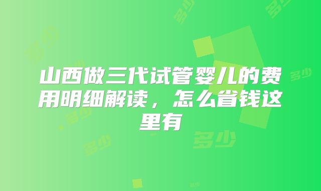 山西做三代试管婴儿的费用明细解读,怎么省钱这里有
