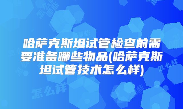 哈萨克斯坦试管检查前需要准备哪些物品(哈萨克斯坦试管技术怎么样)