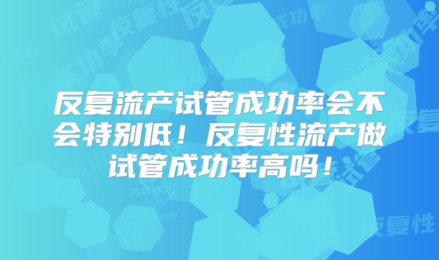 反复流产试管成功率会不会特别低!反复性流产做试管成功率高吗!