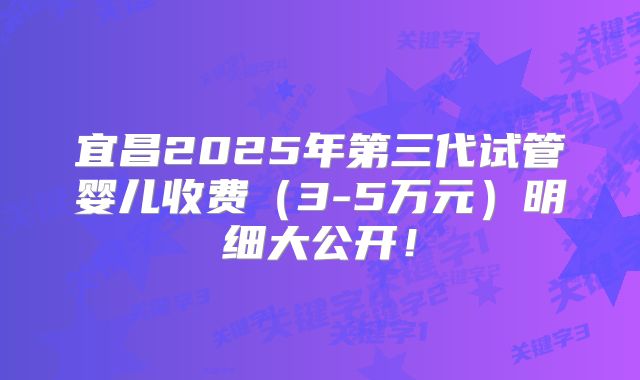 宜昌2025年第三代试管婴儿收费（3-5万元）明细大公开！