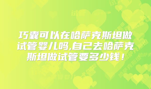 巧囊可以在哈萨克斯坦做试管婴儿吗,自己去哈萨克斯坦做试管要多少钱!