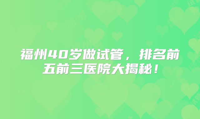 福州40岁做试管，排名前五前三医院大揭秘！
