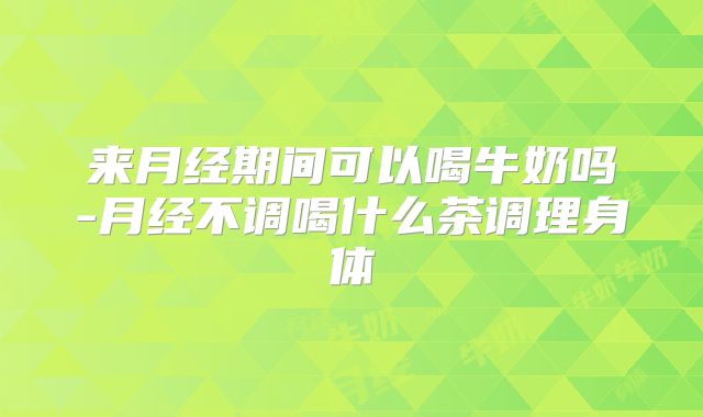 来月经期间可以喝牛奶吗-月经不调喝什么茶调理身体