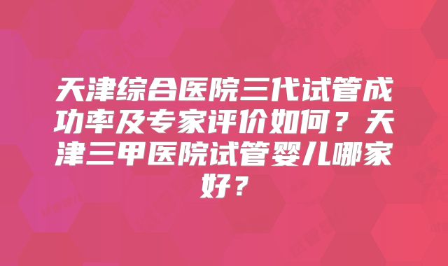 天津综合医院三代试管成功率及专家评价如何？天津三甲医院试管婴儿哪家好？
