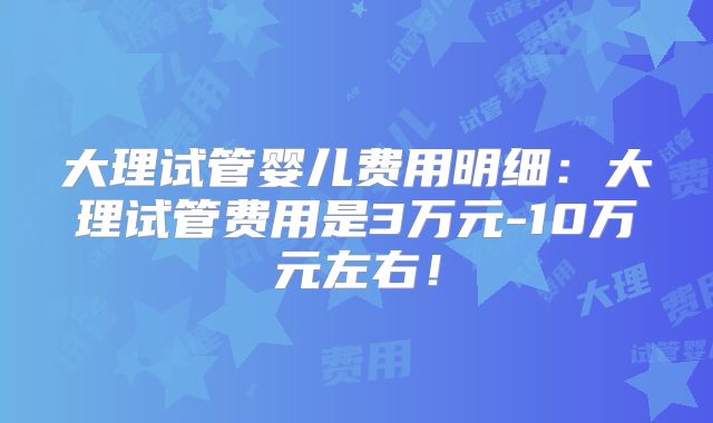 大理试管婴儿费用明细:大理试管费用是3万元-10万元左右!