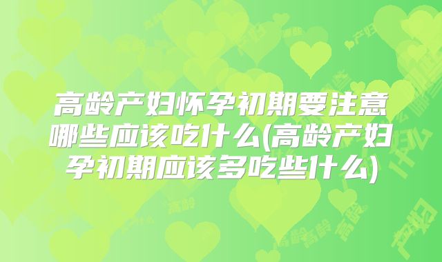 高龄产妇怀孕初期要注意哪些应该吃什么(高龄产妇孕初期应该多吃些什么)