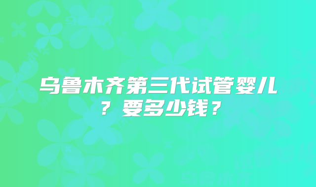 乌鲁木齐第三代试管婴儿?要多少钱?