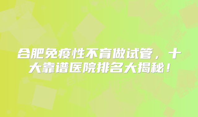 合肥免疫性不育做试管,十大靠谱医院排名大揭秘!