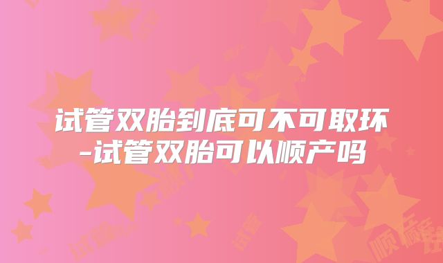 试管双胎到底可不可取环-试管双胎可以顺产吗
