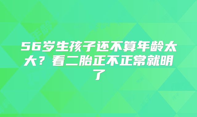 56岁生孩子还不算年龄太大?看二胎正不正常就明了