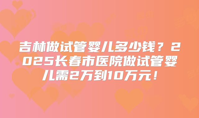 吉林做试管婴儿多少钱?2025长春市医院做试管婴儿需2万到10万元!