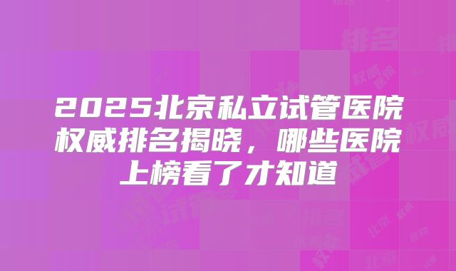 2025北京私立试管医院权威排名揭晓，哪些医院上榜看了才知道