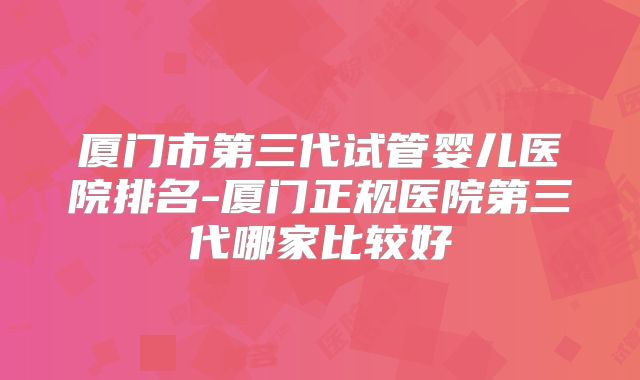 厦门市第三代试管婴儿医院排名-厦门正规医院第三代哪家比较好