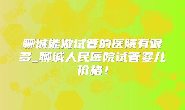 聊城能做试管的医院有很多_聊城人民医院试管婴儿价格!