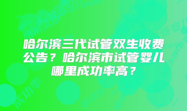 哈尔滨三代试管双生收费公告？哈尔滨市试管婴儿哪里成功率高？