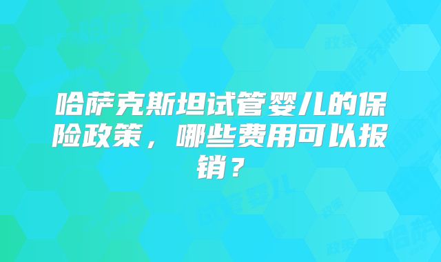 哈萨克斯坦试管婴儿的保险政策,哪些费用可以报销?