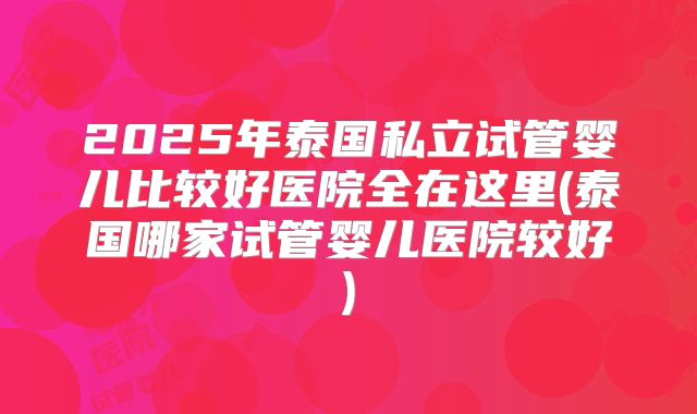 2025年泰国私立试管婴儿比较好医院全在这里(泰国哪家试管婴儿医院较好)