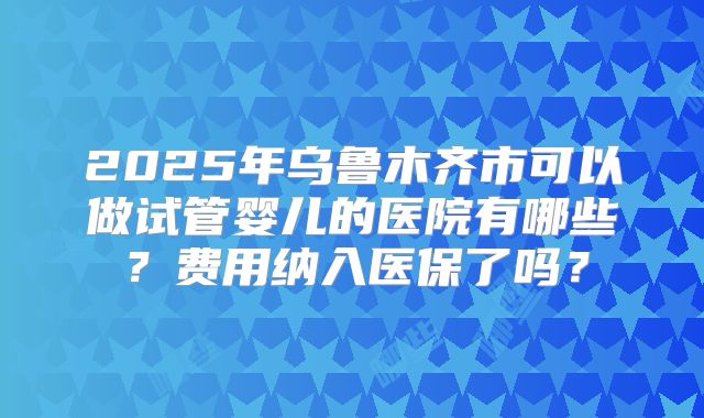 2025年乌鲁木齐市可以做试管婴儿的医院有哪些？费用纳入医保了吗？