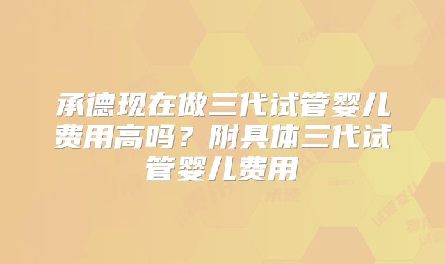 承德现在做三代试管婴儿费用高吗？附具体三代试管婴儿费用