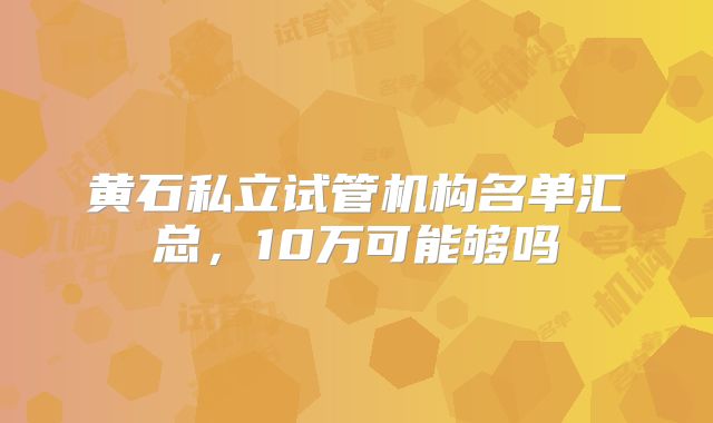黄石私立试管机构名单汇总,10万可能够吗