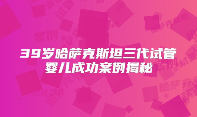 39岁哈萨克斯坦三代试管婴儿成功案例揭秘