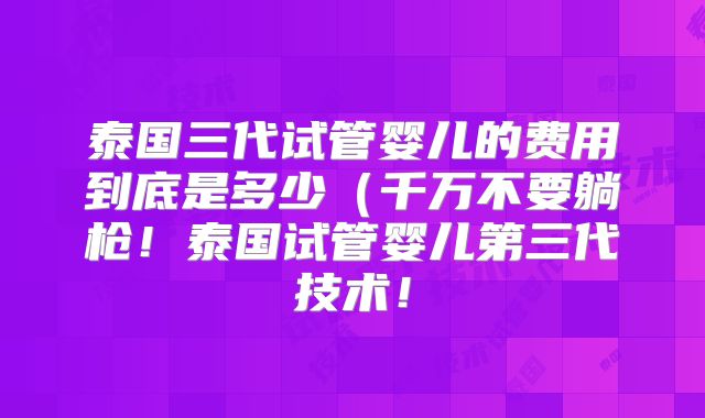 泰国三代试管婴儿的费用到底是多少(千万不要躺枪!泰国试管婴儿第三代技术!