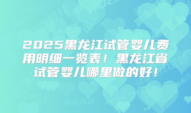 2025黑龙江试管婴儿费用明细一览表!黑龙江省试管婴儿哪里做的好!