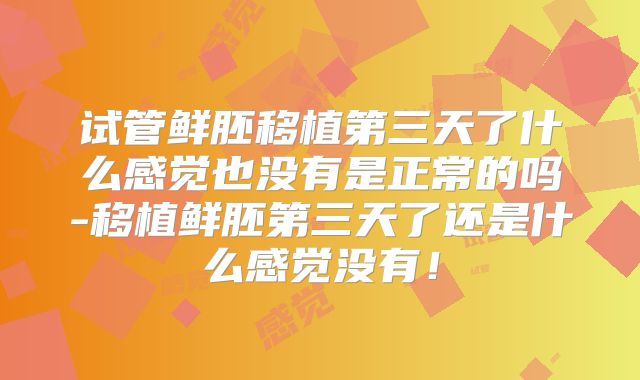 试管鲜胚移植第三天了什么感觉也没有是正常的吗-移植鲜胚第三天了还是什么感觉没有！