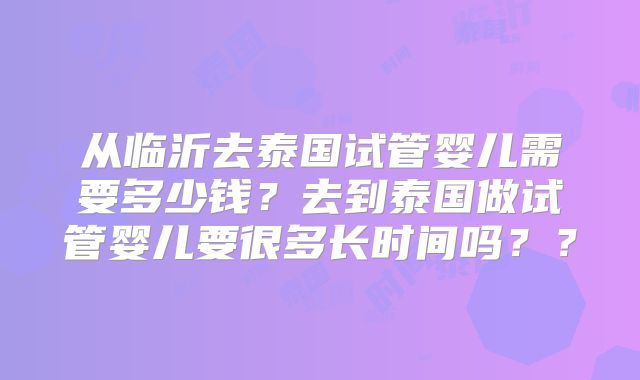 从临沂去泰国试管婴儿需要多少钱?去到泰国做试管婴儿要很多长时间吗??