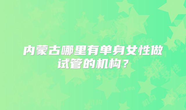 内蒙古哪里有单身女性做试管的机构?