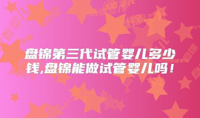 盘锦第三代试管婴儿多少钱,盘锦能做试管婴儿吗!