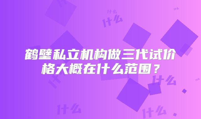 鹤壁私立机构做三代试价格大概在什么范围？