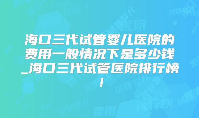 海口三代试管婴儿医院的费用一般情况下是多少钱_海口三代试管医院排行榜!