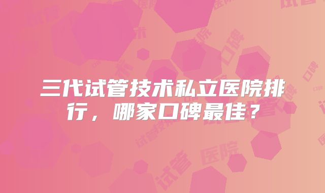 三代试管技术私立医院排行，哪家口碑最佳？