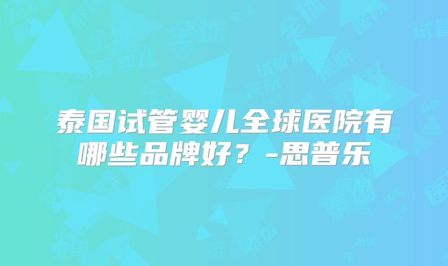 泰国试管婴儿全球医院有哪些品牌好?-思普乐