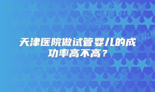 天津医院做试管婴儿的成功率高不高？