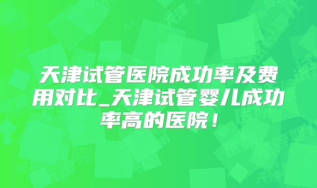 天津试管医院成功率及费用对比_天津试管婴儿成功率高的医院！