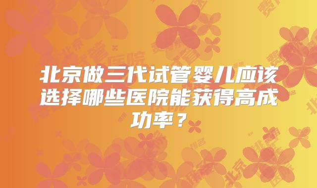 北京做三代试管婴儿应该选择哪些医院能获得高成功率？